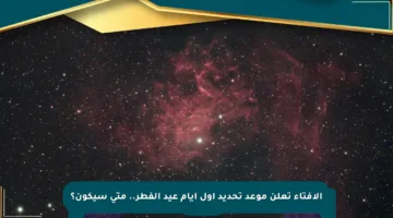 الإفتاء تعلن موعد تحديد أول أيام عيد الفطر.. متى سيكون؟